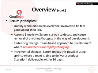 Overview  (cont.) Scrum principles: Quality work: empowers everyone involved to be feel good about their job. Assume Simplicity: Scrum is a way to detect and cause removal of anything that gets in the way of development. Embracing Change: Team based approach to development where  requirements are rapidly changing . Incremental changes: Scrum makes this possible using sprints where a team is able to deliver a product (iteration) deliverable within 30 days. 06/20/11 Copyright @ QualiFied Technology - June 2011 