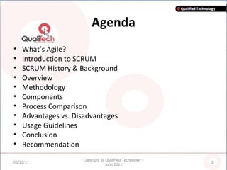Agenda What’s Agile? Introduction to SCRUM SCRUM History & Background Overview Methodology Components Process Comparison Advantages vs. Disadvantages  Usage Guidelines Conclusion Recommendation 06/20/11 Copyright @ QualiFied Technology - June 2011 