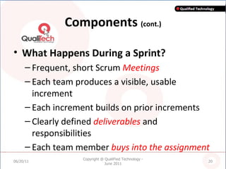 Components  (cont.) What Happens During a Sprint? Frequent, short Scrum  Meetings Each team produces a visible, usable increment  Each increment builds on prior increments Clearly defined  deliverables  and responsibilities Each team member  buys into the assignment 06/20/11 Copyright @ QualiFied Technology - June 2011 