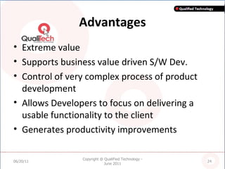 Advantages Extreme value Supports business value driven S/W Dev. Control of very complex process of product development Allows Developers to focus on delivering a usable functionality to the client Generates productivity improvements 06/20/11 Copyright @ QualiFied Technology - June 2011 