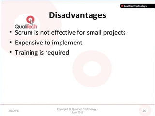 Disadvantages Scrum is not effective for small projects Expensive to implement Training is required 06/20/11 Copyright @ QualiFied Technology - June 2011 