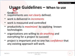 Usage Guidelines –  When to use requirements are  not clearly  defined.  work is delivered in  increments work is measured and controlled productivity is  maximized   by applying  known technologies organizations are willing to  do anything  and everything for a project to succeed  project is important and no one has  confidence  that any existing approach will work. 06/20/11 Copyright @ QualiFied Technology - June 2011 