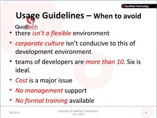 Usage Guidelines –  When to avoid there  isn’t a flexible  environment corporate culture  isn’t conducive to this of development environment teams of developers are  more than 10 . Six is ideal. Cost  is a major issue No management  support No formal training  available 06/20/11 Copyright @ QualiFied Technology - June 2011 