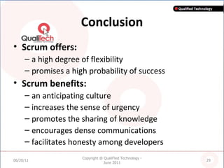 Conclusion Scrum offers: a high degree of flexibility promises a high probability of success  Scrum benefits: an anticipating culture increases the sense of urgency promotes the sharing of knowledge encourages dense communications facilitates honesty among developers  06/20/11 Copyright @ QualiFied Technology - June 2011 
