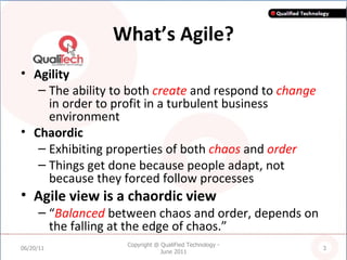 What’s Agile? Agility The ability to both  create  and respond to  change  in order to profit in a turbulent business environment  Chaordic Exhibiting properties of both  chaos  and  order Things get done because people adapt, not because they forced follow processes Agile view is a chaordic view “ Balanced  between chaos and order, depends on the falling at the edge of chaos.” 06/20/11 Copyright @ QualiFied Technology - June 2011 