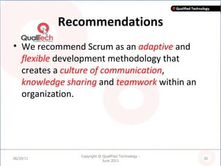 Recommendations We recommend Scrum as an  adaptive  and  flexible  development methodology that creates a  culture of communication ,  knowledge sharing  and  teamwork  within an organization. 06/20/11 Copyright @ QualiFied Technology - June 2011 