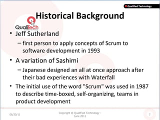 Historical Background Jeff Sutherland  first person to apply concepts of Scrum to software development in 1993 A variation of Sashimi  Japanese designed an all at once approach after their bad experiences with Waterfall The initial use of the word "Scrum" was used in 1987 to describe time-boxed, self-organizing, teams in product development   06/20/11 Copyright @ QualiFied Technology - June 2011 