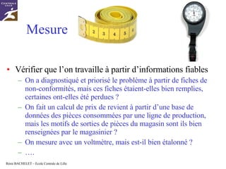 Mesure  Vérifier que l’on travaille à partir d’informations fiables On a diagnostiqué et priorisé le problème à partir de fiches de non-conformités, mais ces fiches étaient-elles bien remplies, certaines ont-elles été perdues ? On fait un calcul de prix de revient à partir d’une base de données des pièces consommées par une ligne de production, mais les motifs de sorties de pièces du magasin sont ils bien renseignées par le magasinier ? On mesure avec un voltmètre, mais est-il bien étalonné ? … . 