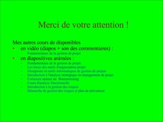 Mes autres cours : en vidéo (diapos + son des commentaires) : Fondamentaux de la gestion de projet  et  Animation d’équipe-projet et motivation en diapositives animées : Fondamentaux de la gestion de projet Les bases des  outils d'organisation projet Groupware et outils informatiques de gestion de projets  Introduction à  l'analyse stratégique en management de projet   Comment  animer un  Brainstorming  et 4 topos de  Méthodes de Résolution de Problèmes Cours d'analyse fonctionnelle Introduction à la gestion des risques  Démarche de gestion des risques et  plan de prévention Sociologie des  organisations , recueil et  traitement de données , prévention du  plagiat ,  marchés financiers ,  qualité , établir des  cartes conceptuelles , utiliser  Wikipédia et MediaWiki  Enfin, voici des  cartes conceptuelles  résumant certains des cours  Pour en savoir plus : 