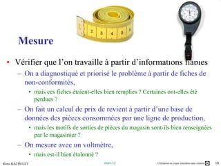 Mesure
       Mesure
 • Vérifier que l’on travaille à partir d’informations fiables
       – On a diagnostiqué et priorisé le problème à partir de fiches de
         non-conformités,
                • mais ces fiches étaient-elles bien remplies ? Certaines ont-elles été
                  perdues ?
       – On fait un calcul de prix de revient à partir d’une base de
         données des pièces consommées par une ligne de production,
                • mais les motifs de sorties de pièces du magasin sont-ils bien renseignées
                  par le magasinier ?
       – On mesure avec un voltmètre,
                • mais est-il bien étalonné ?
Rémi BACHELET                                   mars 12               Utilisation ou copie interdites sans citation   10
 