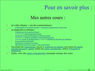 Pour en savoir plus :
                                         Mes autres cours :
      •     en vidéo (diapos + son des commentaires) :
            –     Fondamentaux de la gestion de projet et Animation d’équipe-projet et motivation
      •     en diapositives animées :
            –     Fondamentaux de la gestion de projet
            –     Les bases des outils d'organisation projet
            –     Groupware et outils informatiques de gestion de projets
            –     Introduction à l'analyse stratégique en management de projet
            –     Comment animer un Brainstorming et 4 topos de Méthodes de Résolution de Problèmes
            –     Cours d'analyse fonctionnelle
            –     Introduction à la gestion des risques
            –     Démarche de gestion des risques et plan de prévention
      •     Sociologie des organisations, recueil et traitement de données, prévention du plagiat,
            marchés financiers, qualité, établir des cartes conceptuelles, utiliser Wikipédia et
            MediaWiki
      •     Enfin, voici des cartes conceptuelles résumant certains des cours




Rémi BACHELET –                                                mars 12                              Utilisation ou copie interdites sans citation   16
 