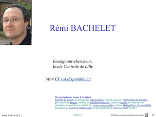 Rémi BACHELET


                     Enseignant-chercheur,
                     Ecole Centrale de Lille

                  Mon CV est disponible ici.



                       Mes principaux cours à Centrale
                       Gestion de projet, sociologie des organisations, recueil, analyse et traitement de données,
                       prévention du plagiat, module de marchés financiers, cours de qualité et méthodes de
                       résolution de problèmes, établir des cartes conceptuelles, utiliser Wikipédia et CentraleWiki,
                       formation au coaching pédagogique et à l'encadrement, référencement et SEO

Rémi BACHELET –                         mars 12                              Utilisation ou copie interdites sans citation   17
 