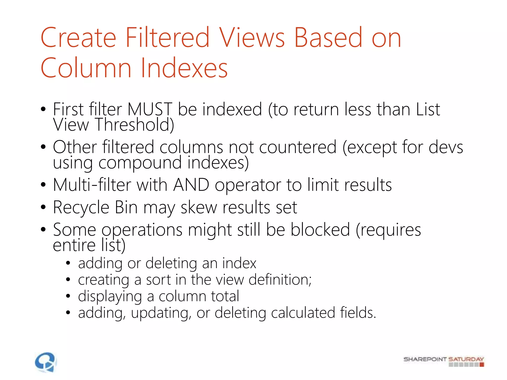 Create Filtered Views Based on
Column Indexes
• First filter MUST be indexed (to return less than List
View Threshold)
• Other filtered columns not countered (except for devs
using compound indexes)
• Multi-filter with AND operator to limit results
• Recycle Bin may skew results set
• Some operations might still be blocked (requires
entire list)
• adding or deleting an index
• creating a sort in the view definition;
• displaying a column total
• adding, updating, or deleting calculated fields.
 