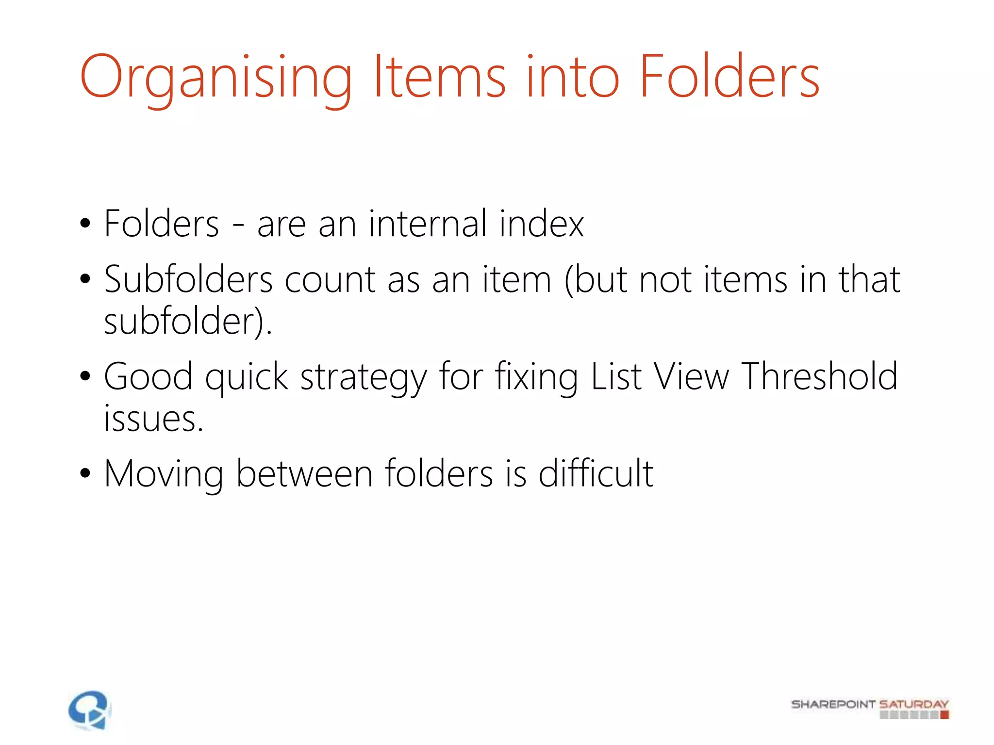 Organising Items into Folders
• Folders - are an internal index
• Subfolders count as an item (but not items in that
subfolder).
• Good quick strategy for fixing List View Threshold
issues.
• Moving between folders is difficult
 