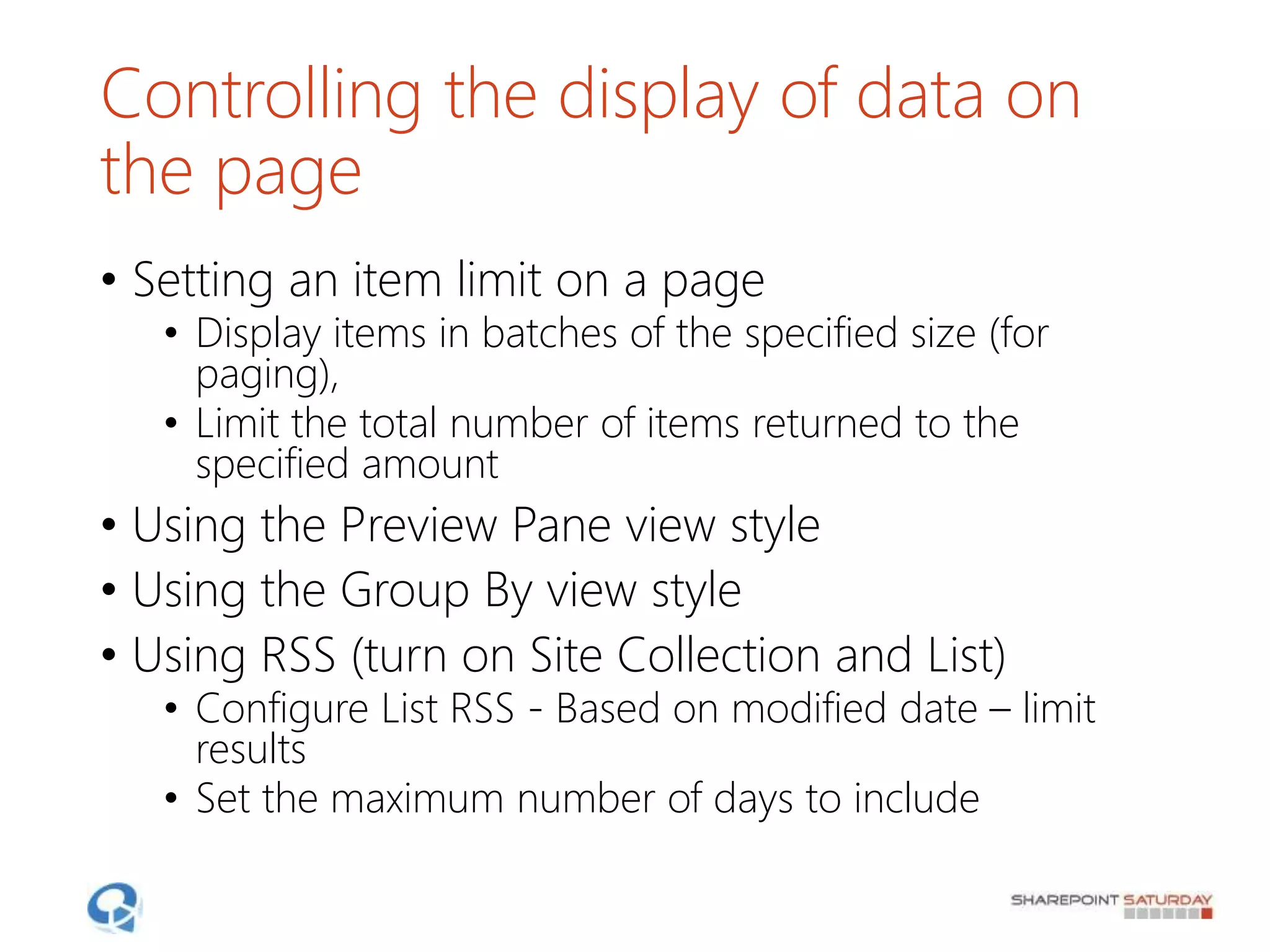 Controlling the display of data on
the page
• Setting an item limit on a page
• Display items in batches of the specified size (for
paging),
• Limit the total number of items returned to the
specified amount
• Using the Preview Pane view style
• Using the Group By view style
• Using RSS (turn on Site Collection and List)
• Configure List RSS - Based on modified date – limit
results
• Set the maximum number of days to include
 