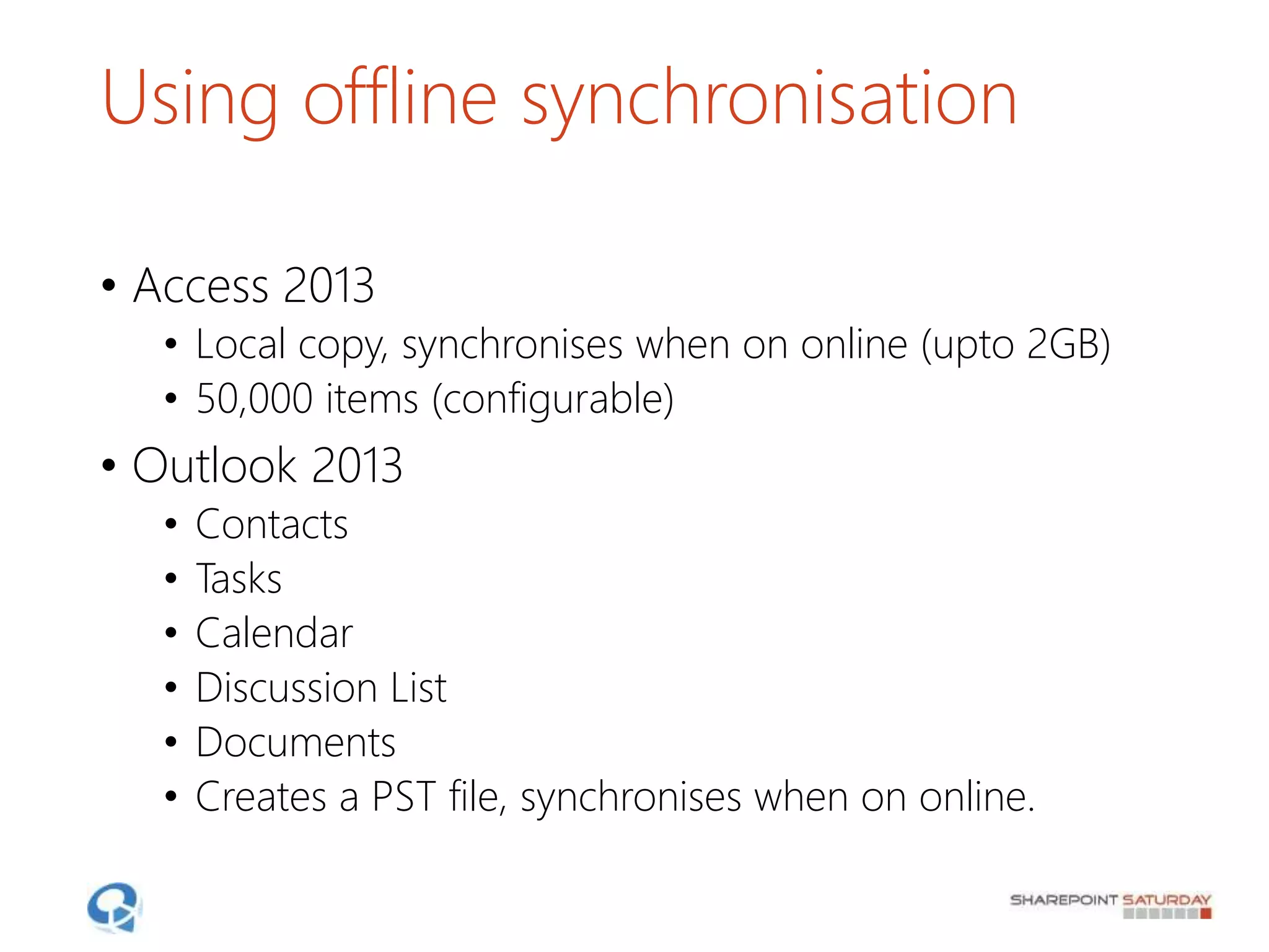 Using offline synchronisation
• Access 2013
• Local copy, synchronises when on online (upto 2GB)
• 50,000 items (configurable)
• Outlook 2013
• Contacts
• Tasks
• Calendar
• Discussion List
• Documents
• Creates a PST file, synchronises when on online.
 