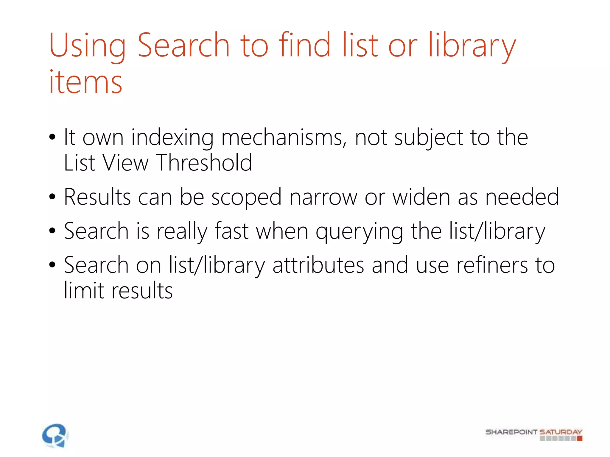 Using Search to find list or library
items
• It own indexing mechanisms, not subject to the
List View Threshold
• Results can be scoped narrow or widen as needed
• Search is really fast when querying the list/library
• Search on list/library attributes and use refiners to
limit results
 
