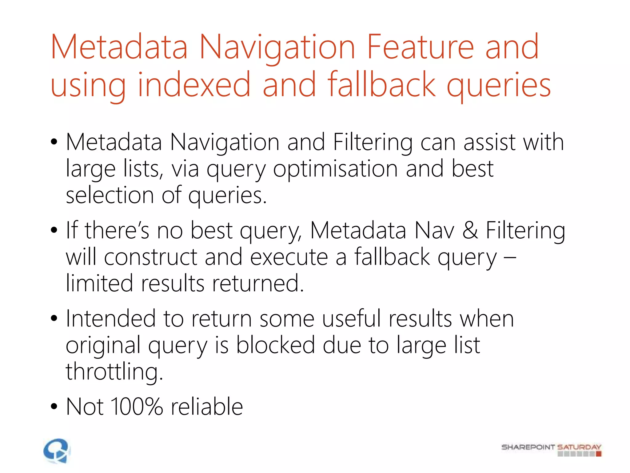 Metadata Navigation Feature and
using indexed and fallback queries
• Metadata Navigation and Filtering can assist with
large lists, via query optimisation and best
selection of queries.
• If there’s no best query, Metadata Nav & Filtering
will construct and execute a fallback query –
limited results returned.
• Intended to return some useful results when
original query is blocked due to large list
throttling.
• Not 100% reliable
 