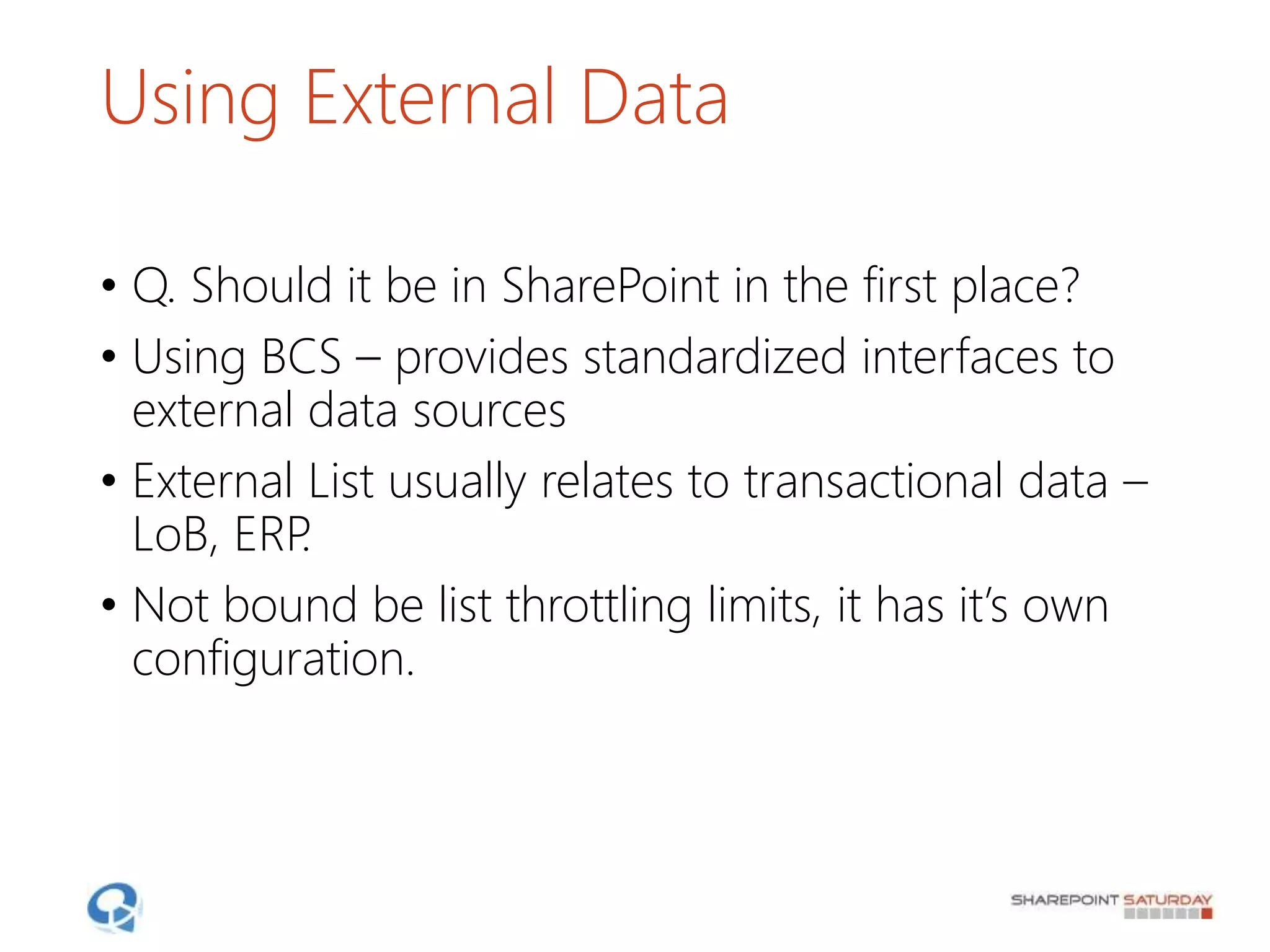 Using External Data
• Q. Should it be in SharePoint in the first place?
• Using BCS – provides standardized interfaces to
external data sources
• External List usually relates to transactional data –
LoB, ERP.
• Not bound be list throttling limits, it has it’s own
configuration.
 