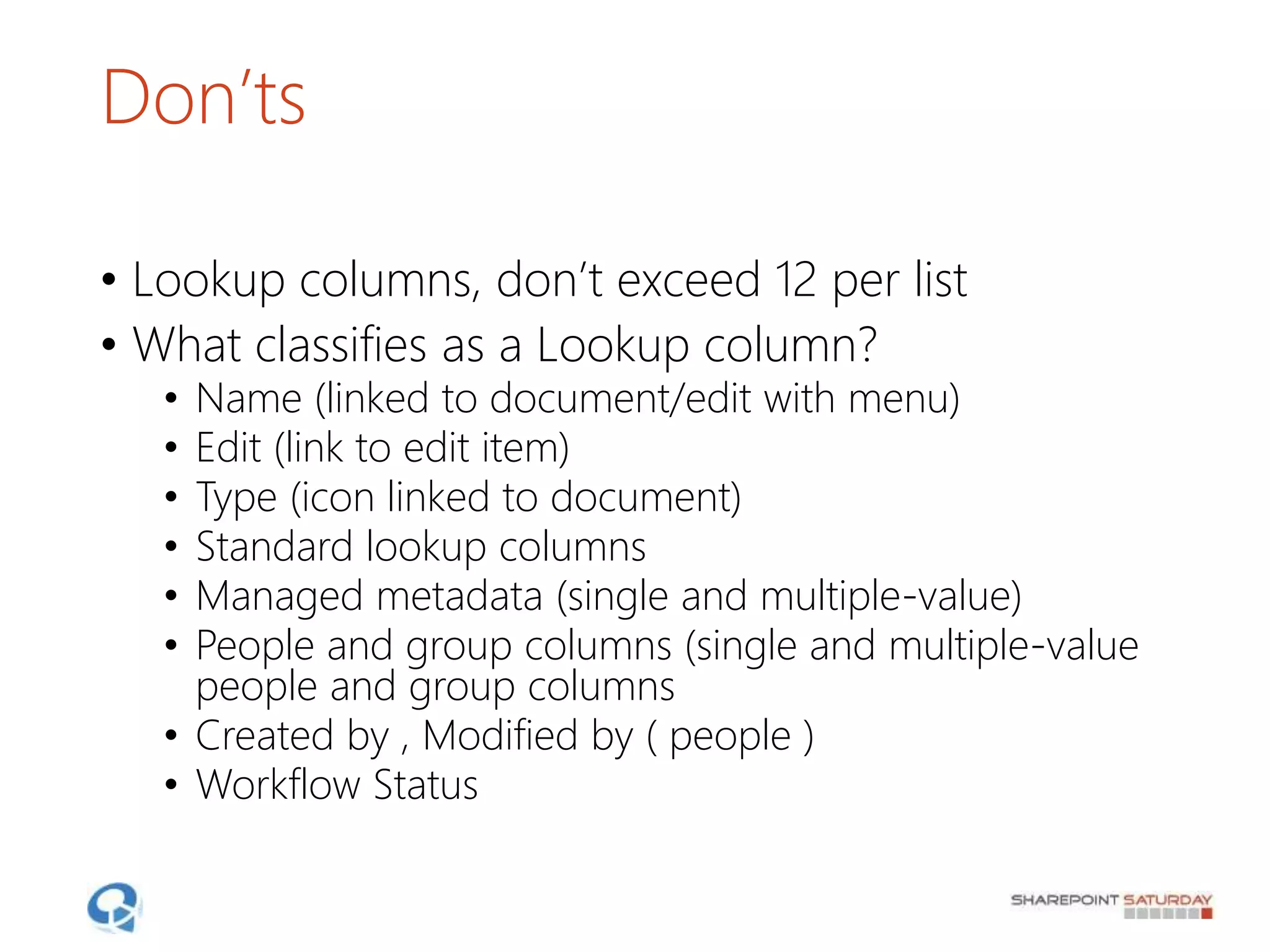 Don’ts
• Lookup columns, don’t exceed 12 per list
• What classifies as a Lookup column?
• Name (linked to document/edit with menu)
• Edit (link to edit item)
• Type (icon linked to document)
• Standard lookup columns
• Managed metadata (single and multiple-value)
• People and group columns (single and multiple-value
people and group columns
• Created by , Modified by ( people )
• Workflow Status
 