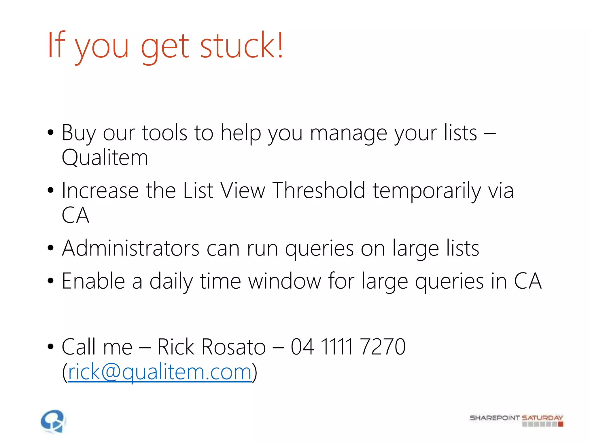 If you get stuck!
• Buy our tools to help you manage your lists –
Qualitem
• Increase the List View Threshold temporarily via
CA
• Administrators can run queries on large lists
• Enable a daily time window for large queries in CA
• Call me – Rick Rosato – 04 1111 7270
(rick@qualitem.com)
 