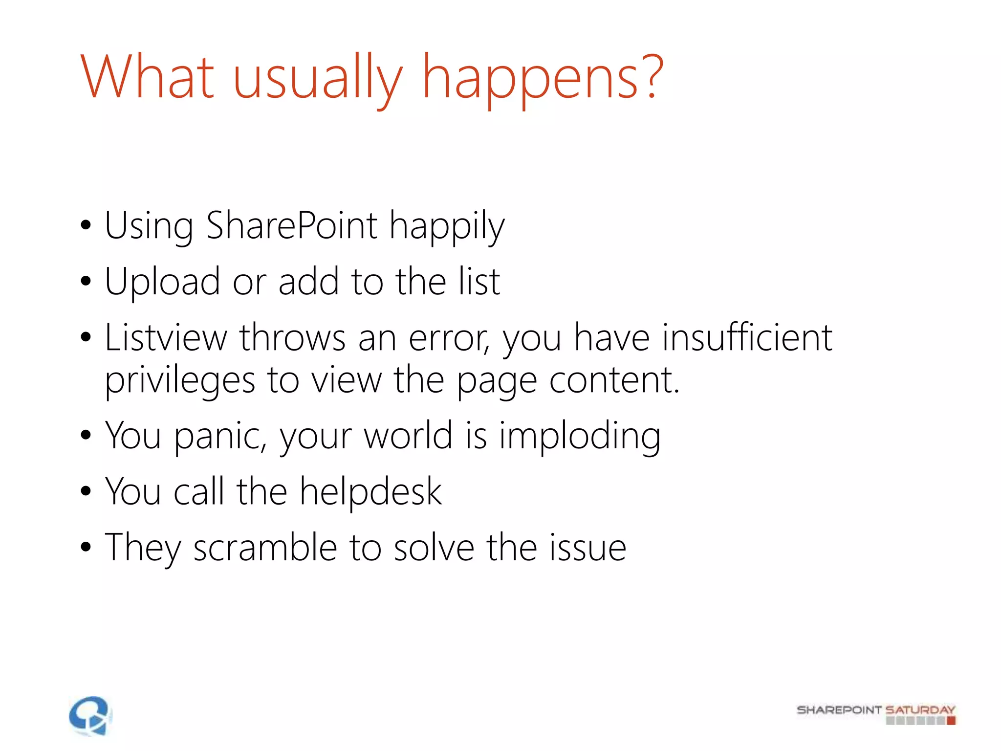 What usually happens?
• Using SharePoint happily
• Upload or add to the list
• Listview throws an error, you have insufficient
privileges to view the page content.
• You panic, your world is imploding
• You call the helpdesk
• They scramble to solve the issue
 