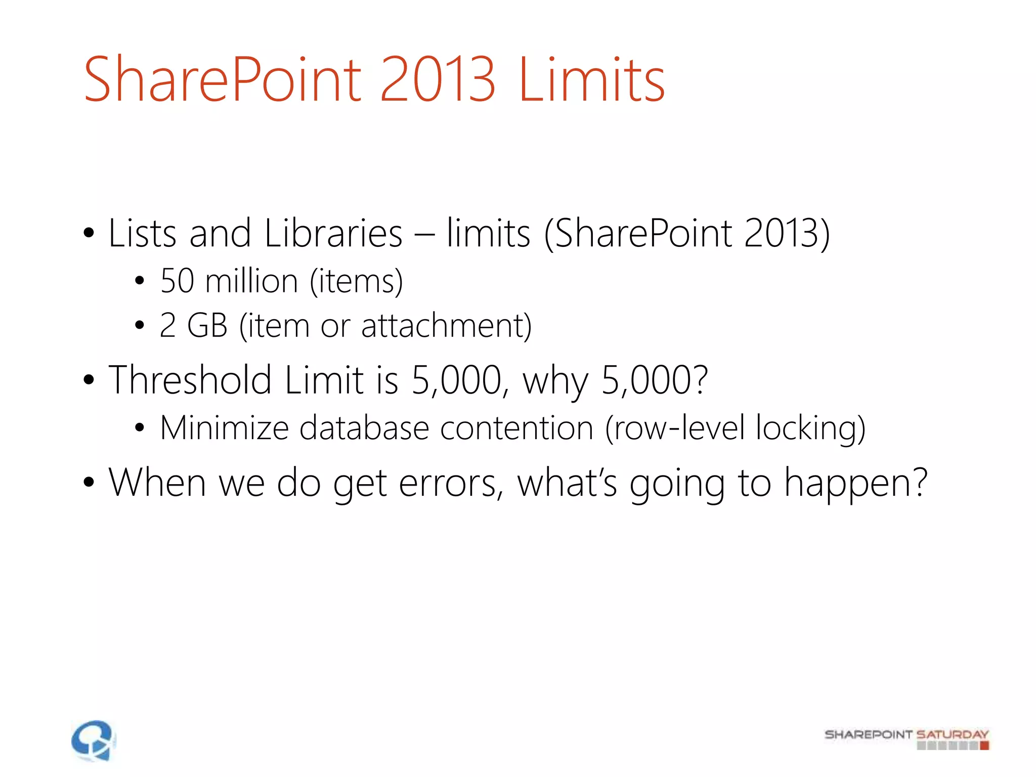 SharePoint 2013 Limits
• Lists and Libraries – limits (SharePoint 2013)
• 50 million (items)
• 2 GB (item or attachment)
• Threshold Limit is 5,000, why 5,000?
• Minimize database contention (row-level locking)
• When we do get errors, what’s going to happen?
 