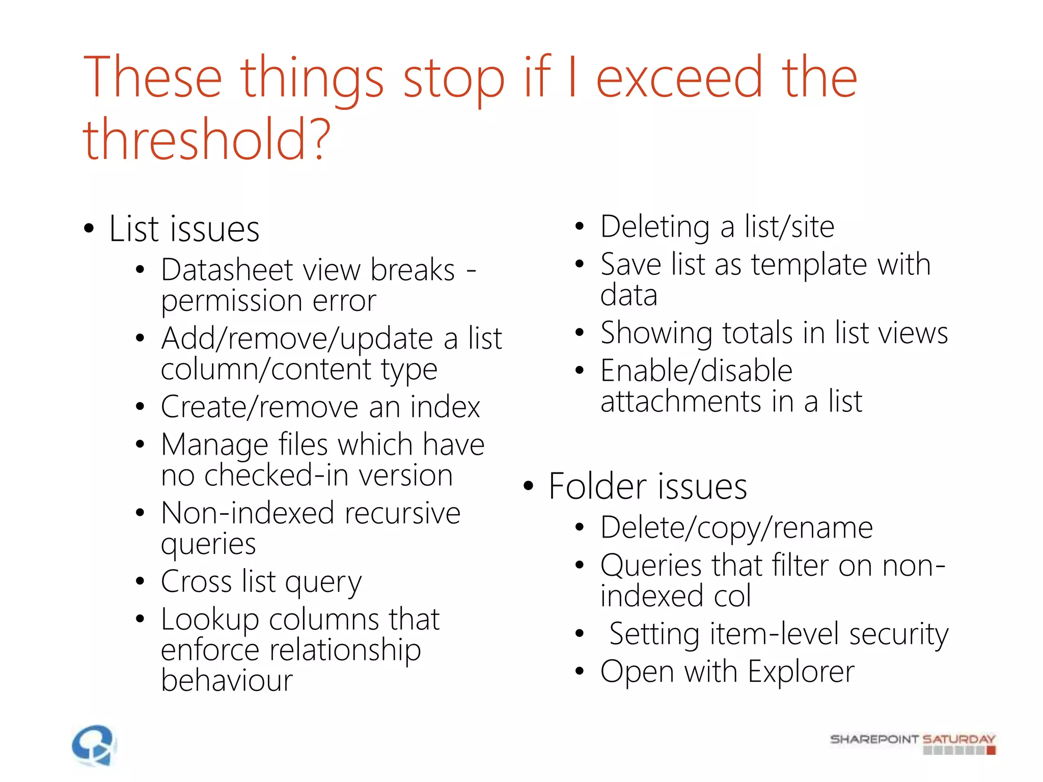 These things stop if I exceed the
threshold?
• List issues
• Datasheet view breaks -
permission error
• Add/remove/update a list
column/content type
• Create/remove an index
• Manage files which have
no checked-in version
• Non-indexed recursive
queries
• Cross list query
• Lookup columns that
enforce relationship
behaviour
• Deleting a list/site
• Save list as template with
data
• Showing totals in list views
• Enable/disable
attachments in a list
• Folder issues
• Delete/copy/rename
• Queries that filter on non-
indexed col
• Setting item-level security
• Open with Explorer
 