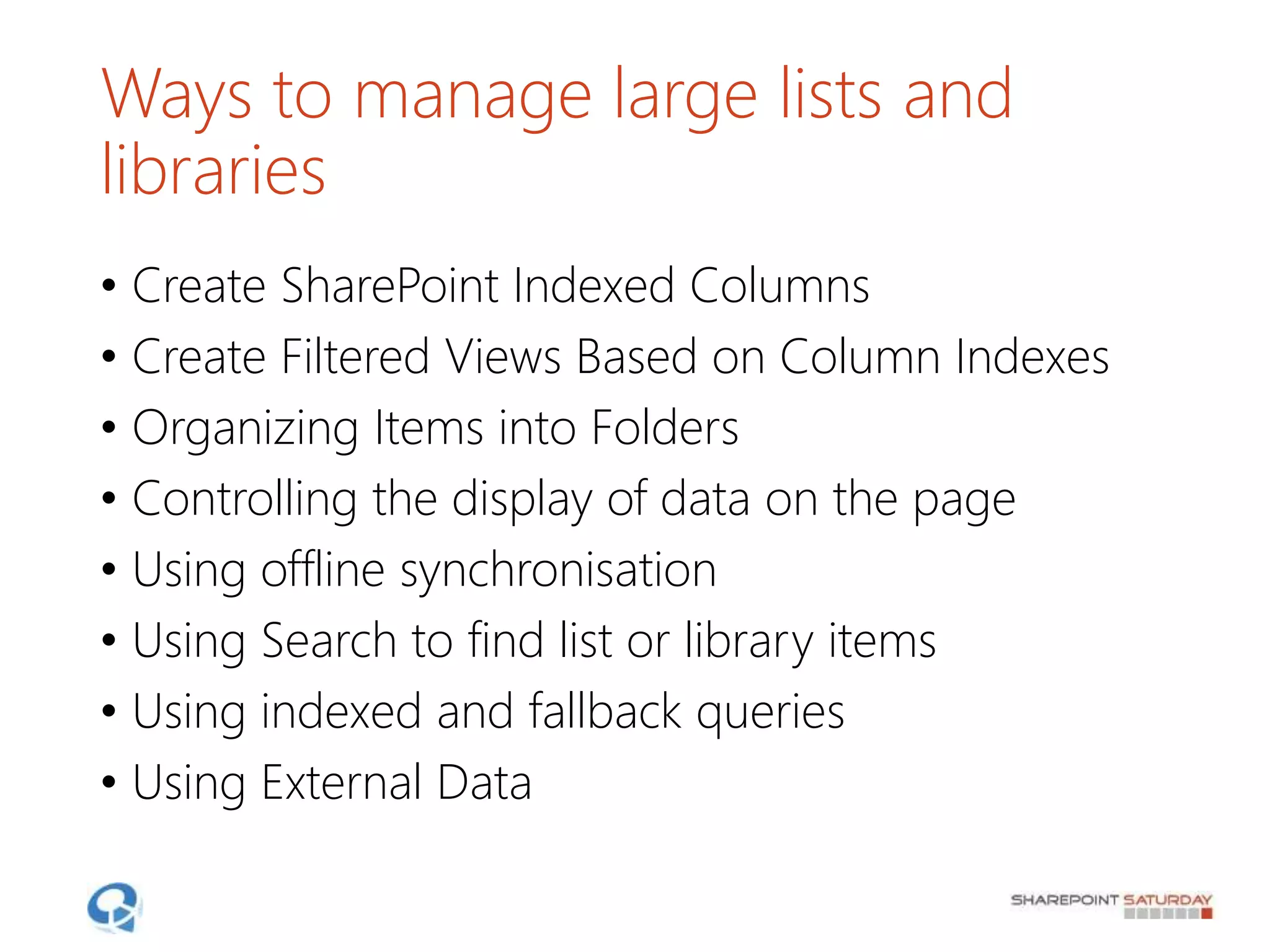 Ways to manage large lists and
libraries
• Create SharePoint Indexed Columns
• Create Filtered Views Based on Column Indexes
• Organizing Items into Folders
• Controlling the display of data on the page
• Using offline synchronisation
• Using Search to find list or library items
• Using indexed and fallback queries
• Using External Data
 