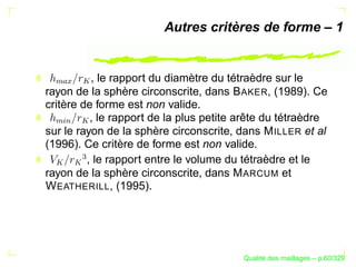 Autres critères de forme – 1


          , le rapport du diamètre du tétraèdre sur le
       
 
   

rayon de la sphère circonscrite, dans B AKER, (1989). Ce
critère de forme est non valide.
          , le rapport de la plus petite arête du tétraèdre
 %§

       
  $




sur le rayon de la sphère circonscrite, dans M ILLER et al
(1996). Ce critère de forme est non valide.
       




         , le rapport entre le volume du tétraèdre et le
  

       




rayon de la sphère circonscrite, dans M ARCUM et
W EATHERILL, (1995).




                                               ´
                                         Qualite des maillages – p.60/329
 