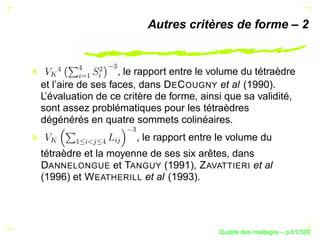 Autres critères de forme – 2




                     
       
  




               § ¢
                   , le rapport entre le volume du tétraèdre
  


         ©§
           ¡
       ¨
et l’aire de ses faces, dans D E C OUGNY et al (1990).
L’évaluation de ce critère de forme, ainsi que sa validité,
sont assez problématiques pour les tétraèdres
dégénérés en quatre sommets colinéaires.
                          
                          , le rapport entre le volume du
  




                     § 
       ¡
         §
               
                




tétraèdre et la moyenne de ses six arêtes, dans
DANNELONGUE et TANGUY (1991), Z AVATTIERI et al
(1996) et W EATHERILL et al (1993).




                                                  ´
                                            Qualite des maillages – p.61/329
 