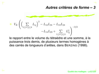 Autres critères de forme – 3




                        ¢
    




                   § 



                            ¡¢
                                 


                                      ¡
                                           ¢



                                                       
                                                         ¢
        ¡
          §
             
               




                                                §  ¢
                            ¡
                            
                                 ¢

                                      ¡
                                      §
                                           
                                           
le rapport entre le volume du tétraèdre et une somme, à la
puissance trois demis, de plusieurs termes homogènes à
des carrés de longueurs d’arêtes, dans B ERZINS (1998).




                                                       ´
                                                 Qualite des maillages – p.62/329
 