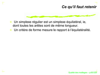 Ce qu’il faut retenir


 Un simplexe régulier est un simplexe équilatéral, ie,
dont toutes les arêtes sont de même longueur.
 Un critère de forme mesure le rapport à l’équilatéralité.




                                               ´
                                         Qualite des maillages – p.65/329
 