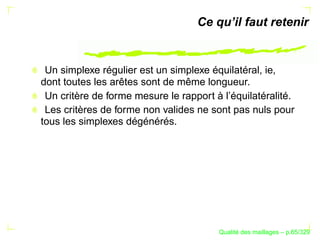 Ce qu’il faut retenir


 Un simplexe régulier est un simplexe équilatéral, ie,
dont toutes les arêtes sont de même longueur.
 Un critère de forme mesure le rapport à l’équilatéralité.
 Les critères de forme non valides ne sont pas nuls pour
tous les simplexes dégénérés.




                                              ´
                                        Qualite des maillages – p.65/329
 