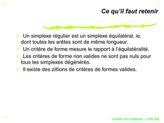 Ce qu’il faut retenir


 Un simplexe régulier est un simplexe équilatéral, ie,
dont toutes les arêtes sont de même longueur.
 Un critère de forme mesure le rapport à l’équilatéralité.
 Les critères de forme non valides ne sont pas nuls pour
tous les simplexes dégénérés.
 Il existe des zillions de critères de formes valides.




                                              ´
                                        Qualite des maillages – p.65/329
 