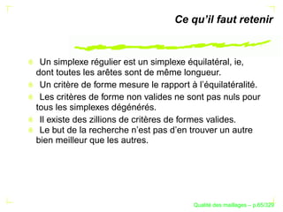 Ce qu’il faut retenir


 Un simplexe régulier est un simplexe équilatéral, ie,
dont toutes les arêtes sont de même longueur.
 Un critère de forme mesure le rapport à l’équilatéralité.
 Les critères de forme non valides ne sont pas nuls pour
tous les simplexes dégénérés.
 Il existe des zillions de critères de formes valides.
 Le but de la recherche n’est pas d’en trouver un autre
bien meilleur que les autres.




                                              ´
                                        Qualite des maillages – p.65/329
 