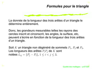 Formules pour le triangle



La donnée de la longueur des trois arêtes d’un triangle le
détermine entièrement.

Donc, les grandeurs mesurables telles les rayons des
cercles inscrit et circonscrit, les angles, la surface, etc,
peuvent s’écrire en fonction de la longueur des trois arêtes
d’un triangle.

Soit un triangle non dégénéré de sommets           ,       et     .




                                                ¡

                                                       ¢


                                                                
Les longueurs des arêtes    de sont
                          §
                              


notées               ,            .
       § 



                

                    §




                                                ´
                                          Qualite des maillages – p.67/329
 