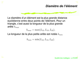 Diamètre de l’élément


Le diamètre d’un élément est la plus grande distance
euclidienne entre deux points de l’élément. Pour un
triangle, c’est aussi la longueur de la plus grande
arête
      
        




                              ¡¢

                                   ¡

                                        ¢
                  
                   
La longueur de la plus petite arête est notée




                                                  %§
                                                   $
                  %§




                             ¡¢

                                   ¡

                                        ¢
                   $




                                                   ´
                                             Qualite des maillages – p.72/329
 