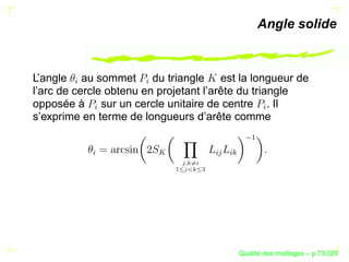 Angle solide



L’angle au sommet du triangle est la longueur de
       §




                     §
l’arc de cercle obtenu en projetant l’arête du triangle
opposée à sur un cercle unitaire de centre . Il
           §




                                                         §
s’exprime en terme de longueurs d’arête comme




                                                     ¡
           §




                         




                                             § 
                                              §B
                             A 1@ 3762 154
                               @# 8
                                 4
                             9




                                                         ´
                                                   Qualite des maillages – p.73/329
 