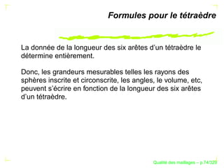 Formules pour le tétraèdre


La donnée de la longueur des six arêtes d’un tétraèdre le
détermine entièrement.

Donc, les grandeurs mesurables telles les rayons des
sphères inscrite et circonscrite, les angles, le volume, etc,
peuvent s’écrire en fonction de la longueur des six arêtes
d’un tétraèdre.




                                                  ´
                                            Qualite des maillages – p.74/329
 