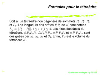 Formules pour le tétraèdre


Soit un tétraèdre non dégénéré de sommets , ,




                                                         ¡

                                                               ¢

                                                                    
et . Les longueurs des arêtes      de sont notées
   




                                    §
                                     
             ,             . Les aires des faces du
§ 



        

            §
tétraèdre,       ,         ,           et          , sont
            ¢
                
                    


                        ¡
                            
                                


                                    ¡
                                        ¢
                                            



                                                     ¡
                                                         ¢
                                                             
désignées par , ,     et . Enﬁn,       est le volume du
                ¡

                    ¢

                        


                                




                                            
tétraèdre .




                                                      ´
                                                Qualite des maillages – p.75/329
 