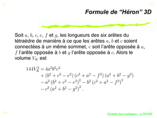 Formule de “Héron” 3D


Soit , , , , et , les longueurs des six arêtes du
tétraèdre de manière à ce que les arêtes , et soient
connectées à un même sommet, soit l’arête opposée à ,
  l’arête opposée à et l’arête opposée à . Alors le
volume      est
        ¢


              ¢
                  ¢
                  ¢
              ¢

                  ¢

                      ¢

                          ¢

                              ¢

                                  ¢

                                      ¢

                                            ¢

                                                    ¢
                          ¢




                                              ¢
              ¢
                  ¢

                      ¢

                          ¢


                              ¢
                                  ¢

                                      ¢

                                           ¢
                          ¢
              ¢
                  ¢

                      ¢

                          ¢




                                            ´
                                      Qualite des maillages – p.76/329
 