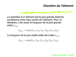 Diamètre de l’élément


Le diamètre d’un élément est la plus grande distance
euclidienne entre deux points de l’élément. Pour un
tétraèdre, c’est aussi la longueur de la plus grande
arête
      
        




                       ¡¢

                            ¡

                                 ¡
                                 
                                      ¢

                                           ¢

                                                
            
             




La longueur de la plus petite arête est notée




                                                 %§
                                                  $
            %§




                       ¡¢

                            ¡

                                 ¡
                                 
                                      ¢

                                           ¢

                                                
             $




                                                  ´
                                            Qualite des maillages – p.79/329
 