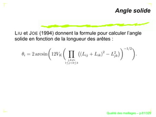 Angle solide


L IU et J OE (1994) donnent la formule pour calculer l’angle
solide en fonction de la longueur des arêtes :




                                                                  ¡
                                                                     ¢
                                                  ¢

                                                          B ¢
   §




                    




                                        § 


                                             §B
                        A 1@ 3762 154
                          C@ 8
                            4
                      9




                                                            ´
                                                      Qualite des maillages – p.81/329
 