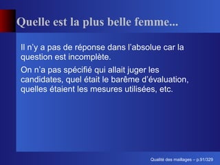 Quelle est la plus belle femme...

Il n’y a pas de réponse dans l’absolue car la
question est incomplète.
On n’a pas spéciﬁé qui allait juger les
candidates, quel était le barême d’évaluation,
quelles étaient les mesures utilisées, etc.




                                         ´
                                   Qualite des maillages – p.91/329
 