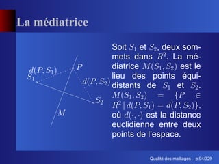 La médiatrice
                Soit     et , deux som-
                mets dans      . La mé-
                diatrice           est le
                lieu des points équi-
                distants de       et    .


                où       est la distance
                euclidienne entre deux
                points de l’espace.

                                ´
                          Qualite des maillages – p.94/329
 