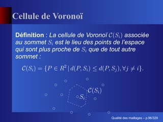 Cellule de Voronoï

Déﬁnition : La cellule de Voronoï     associée
au sommet est le lieu des points de l’espace
qui sont plus proche de que de tout autre
sommet :




                                       ´
                                 Qualite des maillages – p.96/329
 