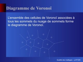 Diagramme de Voronoï

L’ensemble des cellules de Voronoï associées à
tous les sommets du nuage de sommets forme
le diagramme de Voronoï.




                                       ´
                                 Qualite des maillages – p.97/329
 
