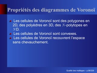 Propriétés des diagrammes de Vorono
  Les cellules de Voronoï sont des polygones en
  2D, des polyèdres en 3D, des -polytopes en
    D.
  Les cellules de Voronoï sont convexes.
  Les cellules de Voronoï recouvrent l’espace
  sans chevauchement.




                                       ´
                                 Qualite des maillages – p.98/329
 