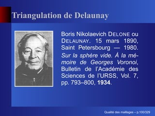Triangulation de Delaunay

            Boris Nikolaevich D ELONE ou
            D ELAUNAY. 15 mars 1890,
            Saint Petersbourg — 1980.
            Sur la sphère vide. À la mé-
            moire de Georges Voronoi,
            Bulletin de l’Académie des
            Sciences de l’URSS, Vol. 7,
            pp. 793–800, 1934.



                                 ´
                           Qualite des maillages – p.100/329
 